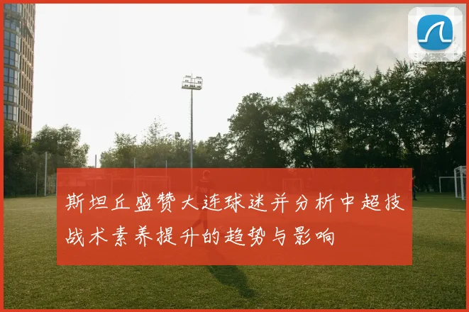 斯坦丘盛赞大连球迷并分析中超技战术素养提升的趋势与影响
