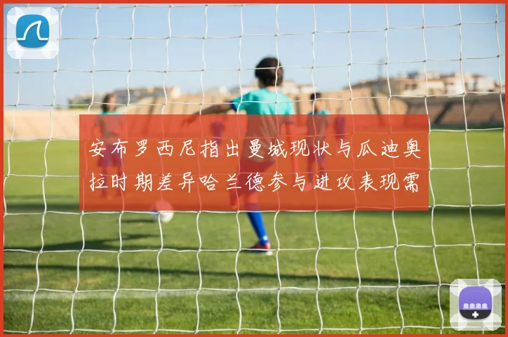 安布罗西尼指出曼城现状与瓜迪奥拉时期差异哈兰德参与进攻表现需提升