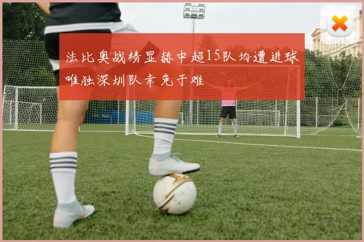 法比奥战绩显赫中超15队均遭进球唯独深圳队幸免于难