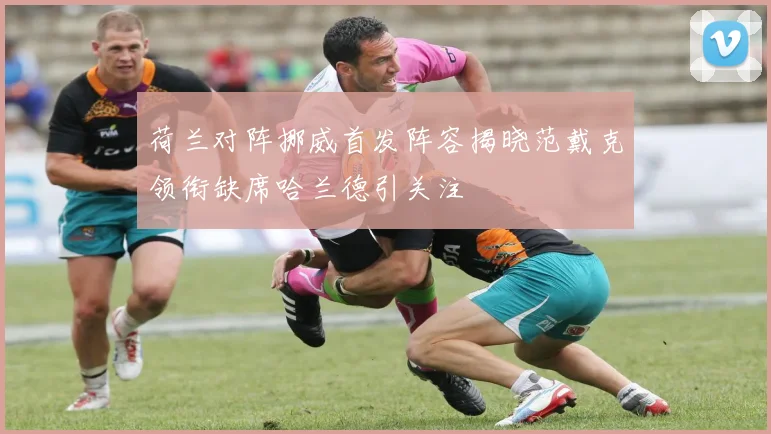 荷兰对阵挪威首发阵容揭晓范戴克领衔缺席哈兰德引关注