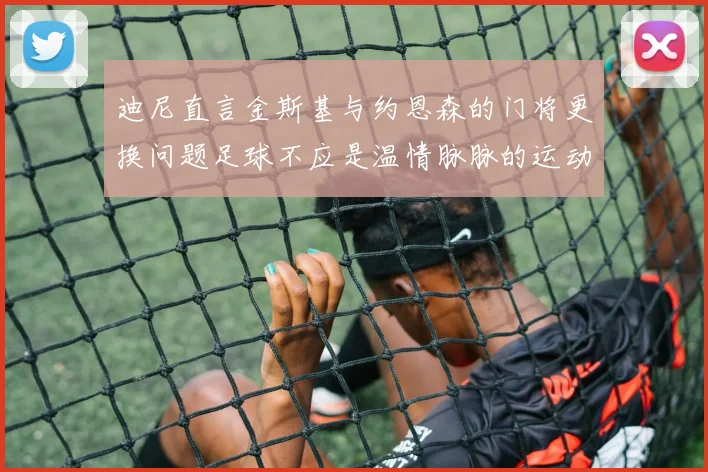 迪尼直言金斯基与约恩森的门将更换问题足球不应是温情脉脉的运动