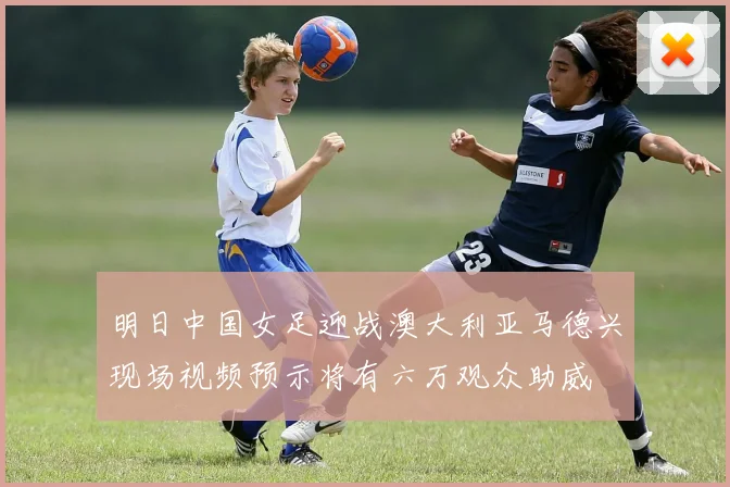 明日中国女足迎战澳大利亚马德兴现场视频预示将有六万观众助威