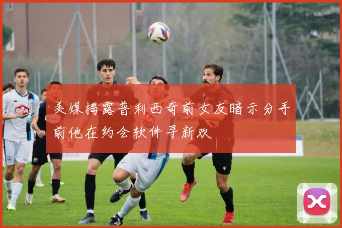 美媒揭露普利西奇前女友暗示分手前他在约会软件寻新欢