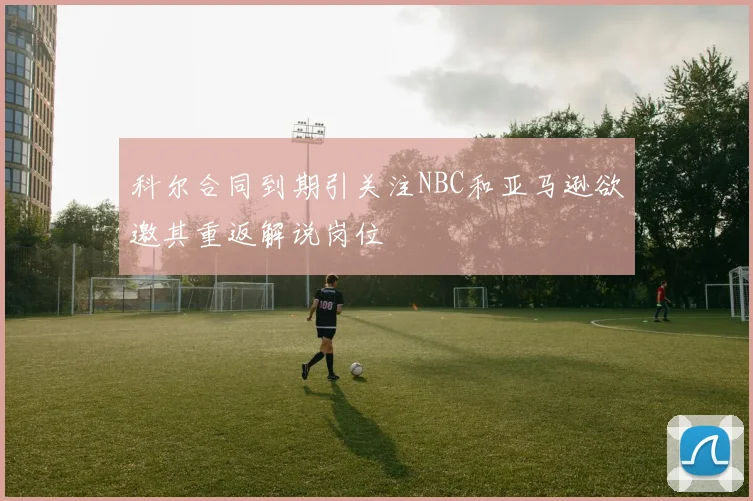 科尔合同到期引关注NBC和亚马逊欲邀其重返解说岗位