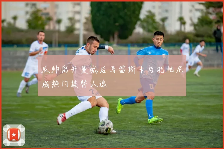瓜帅离开曼城后马雷斯卡与孔帕尼成热门接替人选