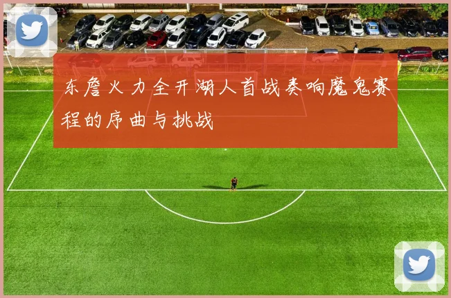 东詹火力全开湖人首战奏响魔鬼赛程的序曲与挑战