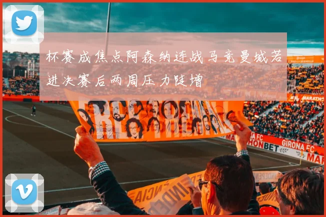 杯赛成焦点阿森纳连战马竞曼城若进决赛后两周压力陡增