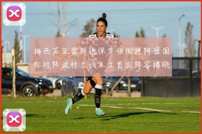 梅西苏亚雷斯德保罗领衔迈阿密国际对阵波特兰伐木工首发阵容揭晓