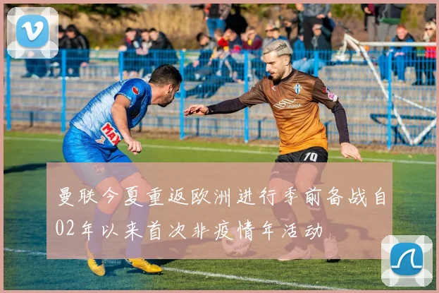 曼联今夏重返欧洲进行季前备战自02年以来首次非疫情年活动