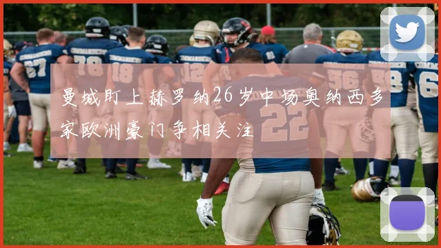 曼城盯上赫罗纳26岁中场奥纳西多家欧洲豪门争相关注