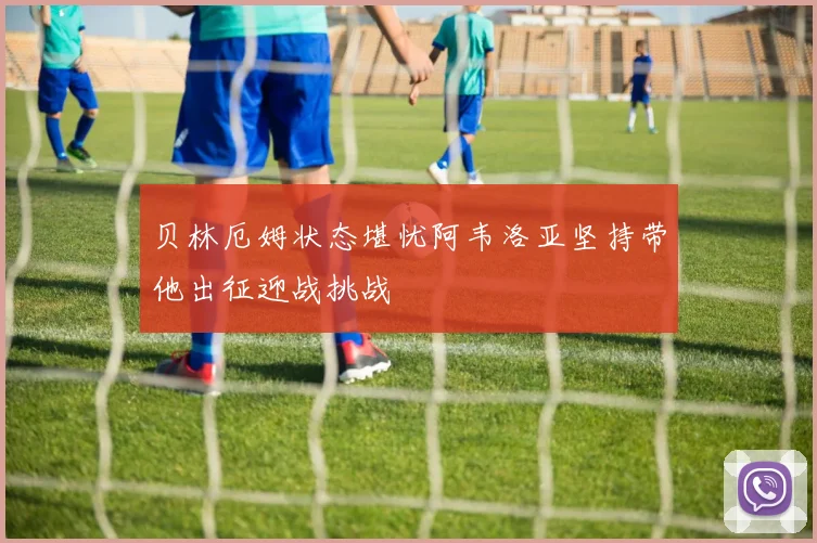 贝林厄姆状态堪忧阿韦洛亚坚持带他出征迎战挑战