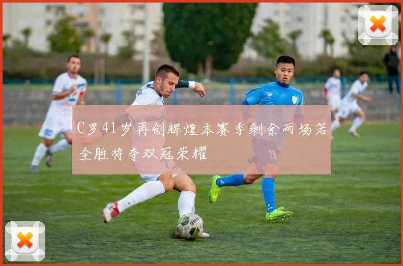 C罗41岁再创辉煌本赛季剩余两场若全胜将夺双冠荣耀