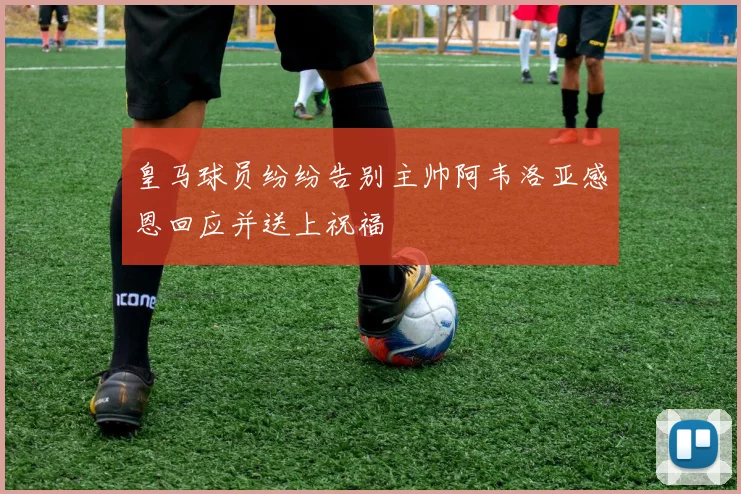 皇马球员纷纷告别主帅阿韦洛亚感恩回应并送上祝福
