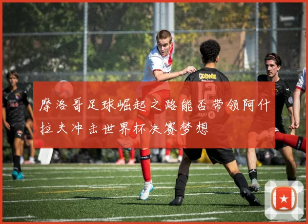 摩洛哥足球崛起之路能否带领阿什拉夫冲击世界杯决赛梦想