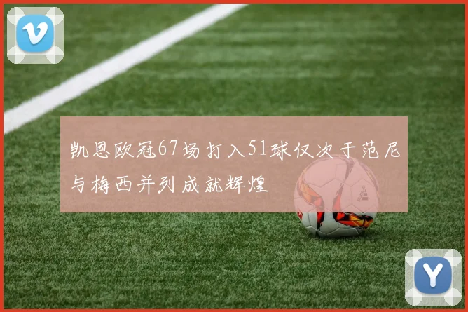 凯恩欧冠67场打入51球仅次于范尼与梅西并列成就辉煌